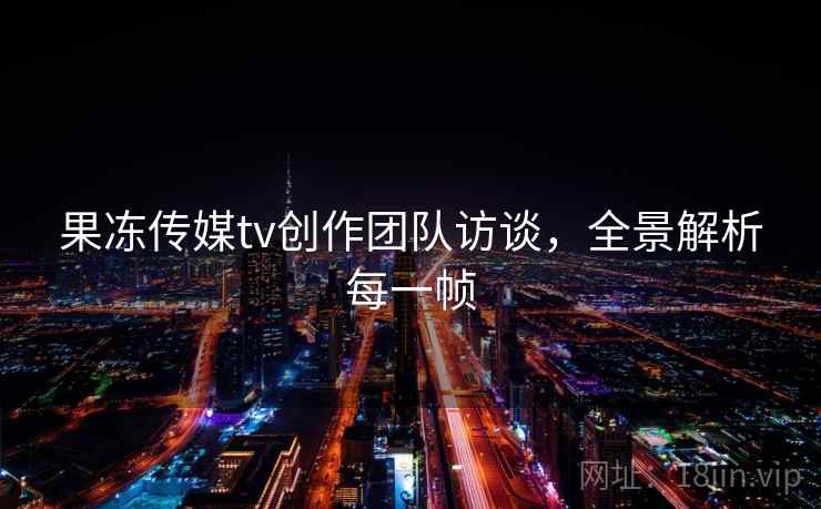果冻传媒tv创作团队访谈,全景解析每一帧