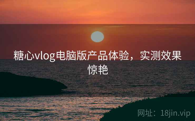 糖心vlog电脑版产品体验,实测效果惊艳