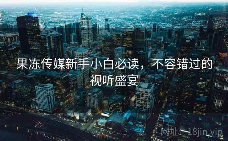 果冻传媒新手小白必读,不容错过的视听盛宴