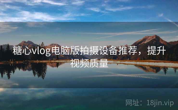 糖心vlog电脑版拍摄设备推荐,提升视频质量