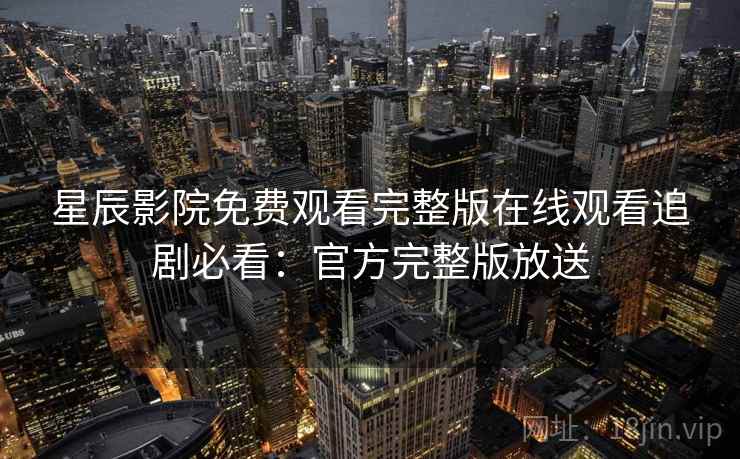 星辰影院免费观看完整版在线观看追剧必看：官方完整版放送