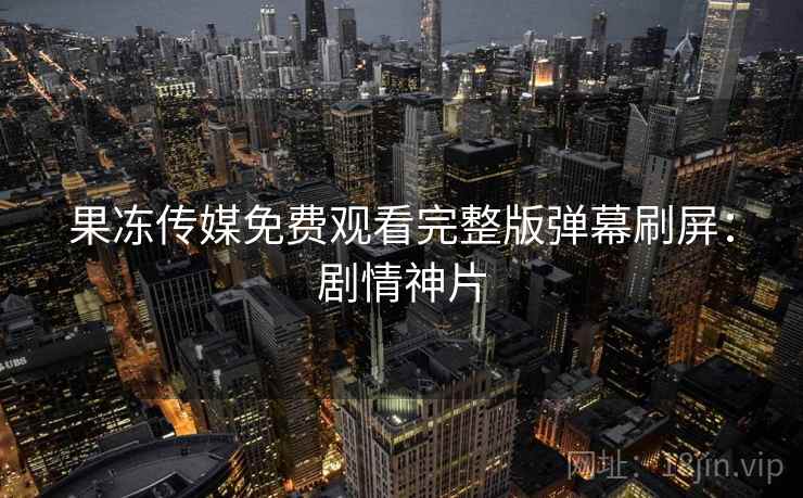 果冻传媒免费观看完整版弹幕刷屏:剧情神片