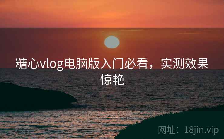 糖心vlog电脑版入门必看,实测效果惊艳